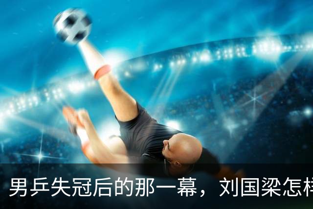 男乒失冠后的那一幕，刘国梁怎样默默承受？