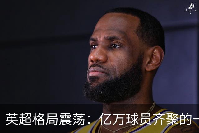 英超格局震荡：亿万球员齐聚的一场奢华盛宴！